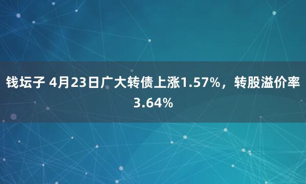 钱坛子 4月23日广大转债上涨1.57%，转股溢价率3.64%