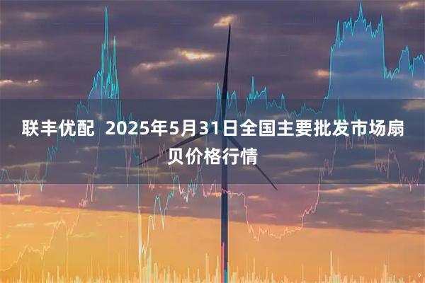 联丰优配 2025年5月31日全国主要批发市场扇贝价格行情