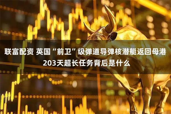 联富配资 英国“前卫”级弹道导弹核潜艇返回母港 203天超长任务背后是什么