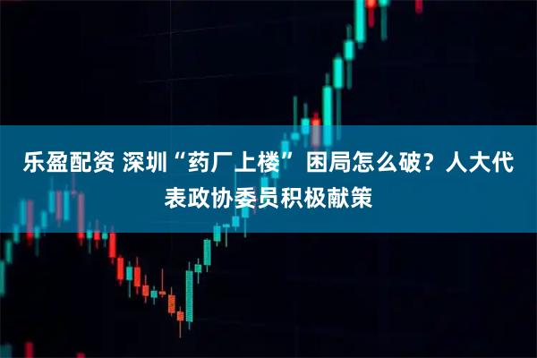 乐盈配资 深圳“药厂上楼” 困局怎么破?人大代表政协委员积极献策