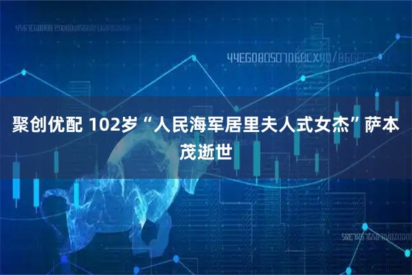 聚创优配 102岁“人民海军居里夫人式女杰”萨本茂逝世