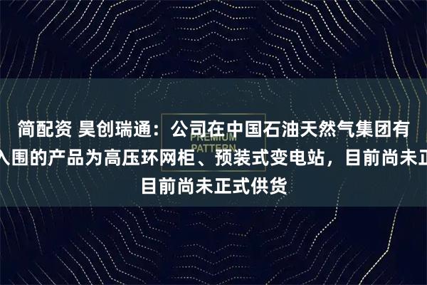 简配资 昊创瑞通：公司在中国石油天然气集团有限公司入围的产品为高压环网柜、预装式变电站，目前尚未正式供货