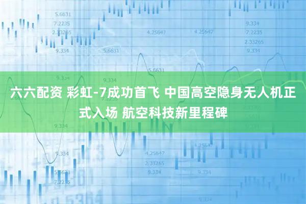 六六配资 彩虹-7成功首飞 中国高空隐身无人机正式入场 航空科技新里程碑