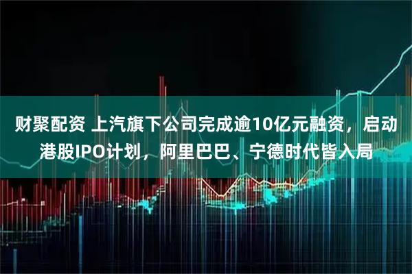财聚配资 上汽旗下公司完成逾10亿元融资，启动港股IPO计划，阿里巴巴、宁德时代皆入局