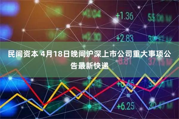 民间资本 4月18日晚间沪深上市公司重大事项公告最新快递