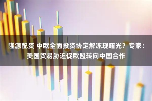 隆源配资 中欧全面投资协定解冻现曙光？专家：美国贸易胁迫促欧盟转向中国合作