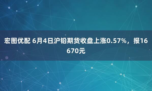 宏图优配 6月4日沪铅期货收盘上涨0.57%，报16670元