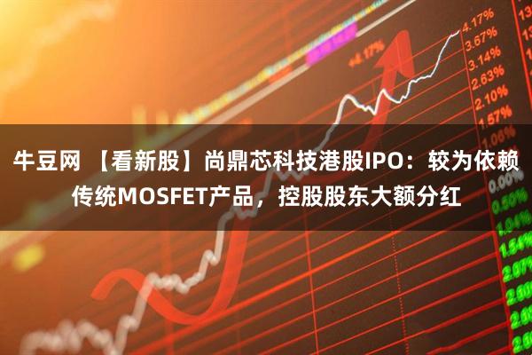 牛豆网 【看新股】尚鼎芯科技港股IPO：较为依赖传统MOSFET产品，控股股东大额分红