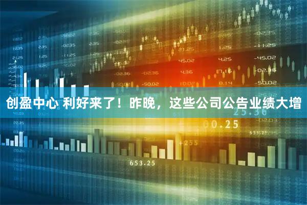 创盈中心 利好来了！昨晚，这些公司公告业绩大增