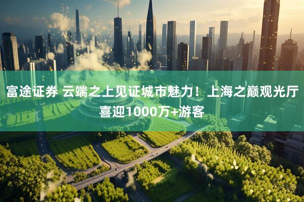 富途证券 云端之上见证城市魅力！上海之巅观光厅喜迎1000万+游客
