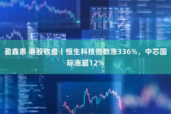 盈鑫惠 港股收盘丨恒生科技指数涨336%,中芯国际涨超12%