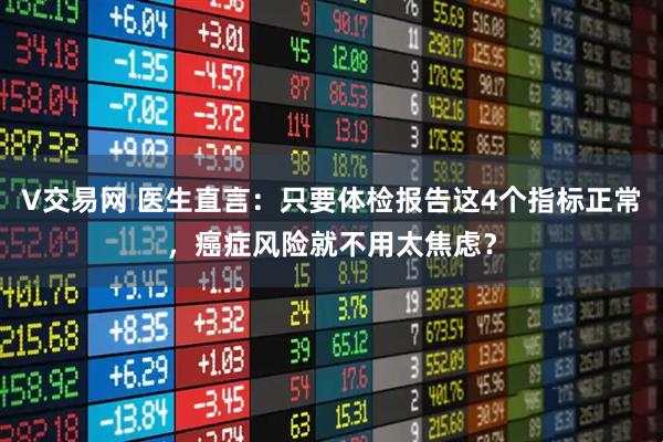 V交易网 医生直言：只要体检报告这4个指标正常，癌症风险就不用太焦虑？